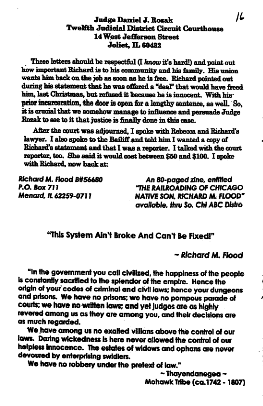 Judge Daniel J. Rozak e ‘Twelfth Judieial Distriet Circuit Courthouse 14 West Jefferson Street Joliet, IL 60432 ‘These letters should be respectful (I know it’s hard!) and point out ‘how important Richard is o his community and his family. His union ‘wants him back on the job a8 600m as he is free. Richard pointed out. during his statement that he was offared a “deal” that would have freed him, last Christmas, but refused it becanse e is innocent. With his- ‘prior incarceration, the door is open for a lengthy sentence, as well. So, it i crucial that we somehow manage to infinence and persuade Judge ‘Rozak to see to it that justice is finally done in this case. After the court was adjourned, I spoks with Rebecca and Richards lawyer. I also spoke to the Bailiff and told him I wanted a copy of Richard’s statement and that I was a reparter. I talked with the court ‘reporter, too. She said it would cost between $50 and $100. I spoke ‘with Richard, now back at: Richard M. Flood B#56680 An 80-paged zine, entitied P.O. Box 711 “THE RAILROADING OF CHICAGO Menard, IL 62259-0711 INATIVE SON, RICHARD M. FLOOD" available, thrv So. Chi ABC Distro “This System Ain’t Broke And Can’t Be Fixed!” ~ Richard M. Flood “Inthe govemment you call civillzed, the happiness of the people s constantly sacrified fo the splendor of the empire. Hence the origin of your codes of criminal and civil laws; hence your dungeons and prisons. We have no prisons; we have no pompous parade of courls; we have no wrttien laws; and et judges are as highly revered among us as they are amang you, and thelr declsions are a8 much regarded. We have among us no exatted villans above the control of our laws. Daring wickedness Is here never allowed the control of our halpless Innocence. The estates of widows and ophans are never devoured by enterprising swidiers. We have no robbery under the pretext of law.” Thayendanegea ~ Mohawk Tibe (ca.1742 - 1807)